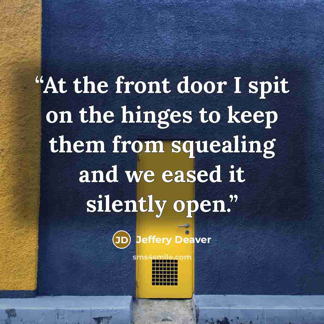 “At the front door I spit on the hinges to keep them from squealing and we eased it silently open.” quote by Jeffery Deaver