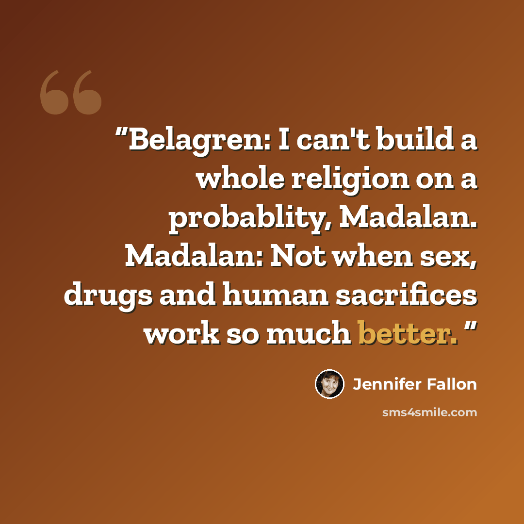 “Belagren: I can't build a whole religion on a probablity, Madalan. Madalan: Not when sex, drugs and human sacrifices work so much better.” quote by Jennifer Fallon
