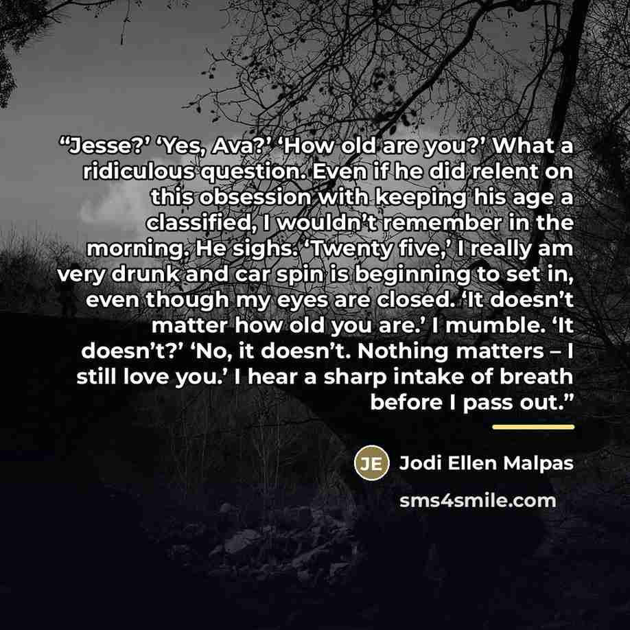 “Jesse?’ ‘Yes, Ava?’ ‘How old are you?’ What a ridiculous question. Even if he did relent on this obsession with keeping his age a classified, I wouldn’t remember in the morning. He sighs. ‘Twenty five,’ I really am very drunk and car spin is beginning to set in, even though my eyes are closed. ‘It…” quote by Jodi Ellen Malpas