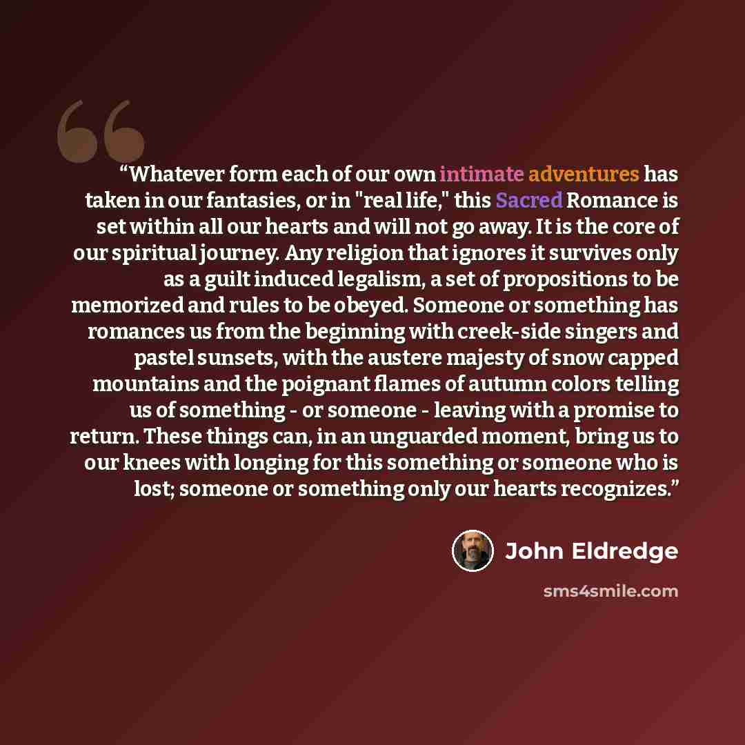 “Whatever form each of our own intimate adventures has taken in our fantasies, or in "real life," this Sacred Romance is set within all our hearts and will not go away. It is the core of our spiritual journey. Any religion that ignores it survives only as a guilt induced legalism, a set of…” quote by John Eldredge