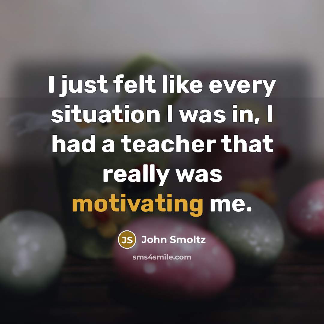 “I just felt like every situation I was in, I had a teacher that really was motivating me.” quote by John Smoltz
