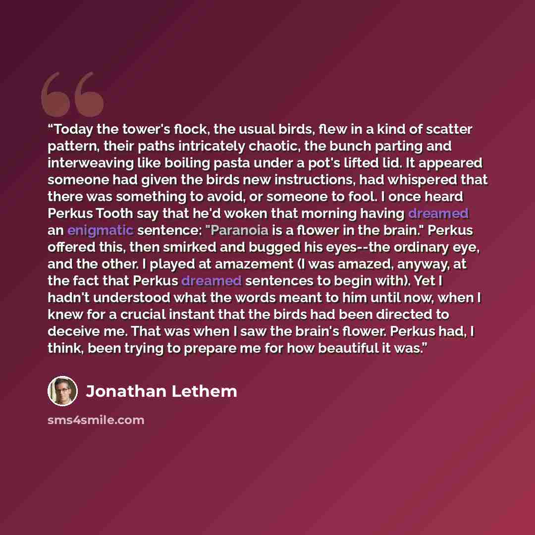 “Today the tower's flock, the usual birds, flew in a kind of scatter pattern, their paths intricately chaotic, the bunch parting and interweaving like boiling pasta under a pot's lifted lid. It appeared someone had given the birds new instructions, had whispered that there was something to avoid…” quote by Jonathan Lethem