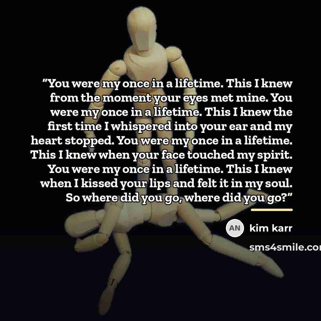 “You were my once in a lifetime. This I knew from the moment your eyes met mine. You were my once in a lifetime. This I knew the first time I whispered into your ear and my heart stopped. You were my once in a lifetime. This I knew when your face touched my spirit. You were my once in a lifetime…” quote by Kim Karr