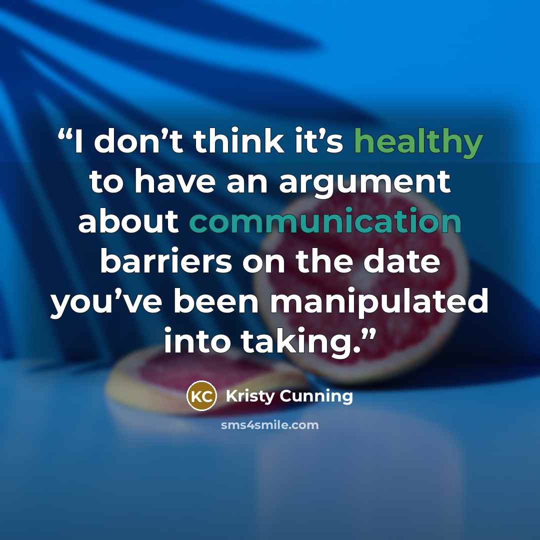 “I don’t think it’s healthy to have an argument about communication barriers on the date you’ve been manipulated into taking.” quote by Kristy Cunning