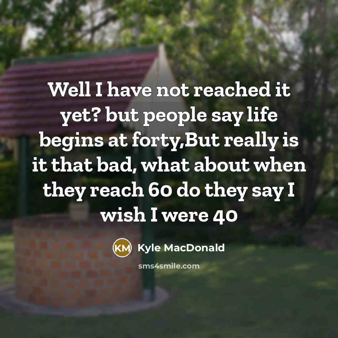 “Well I have not reached it yet? but people say life begins at forty,But really is it that bad, what about when they reach 60 do they say I wish I were 40” quote by Kyle MacDonald