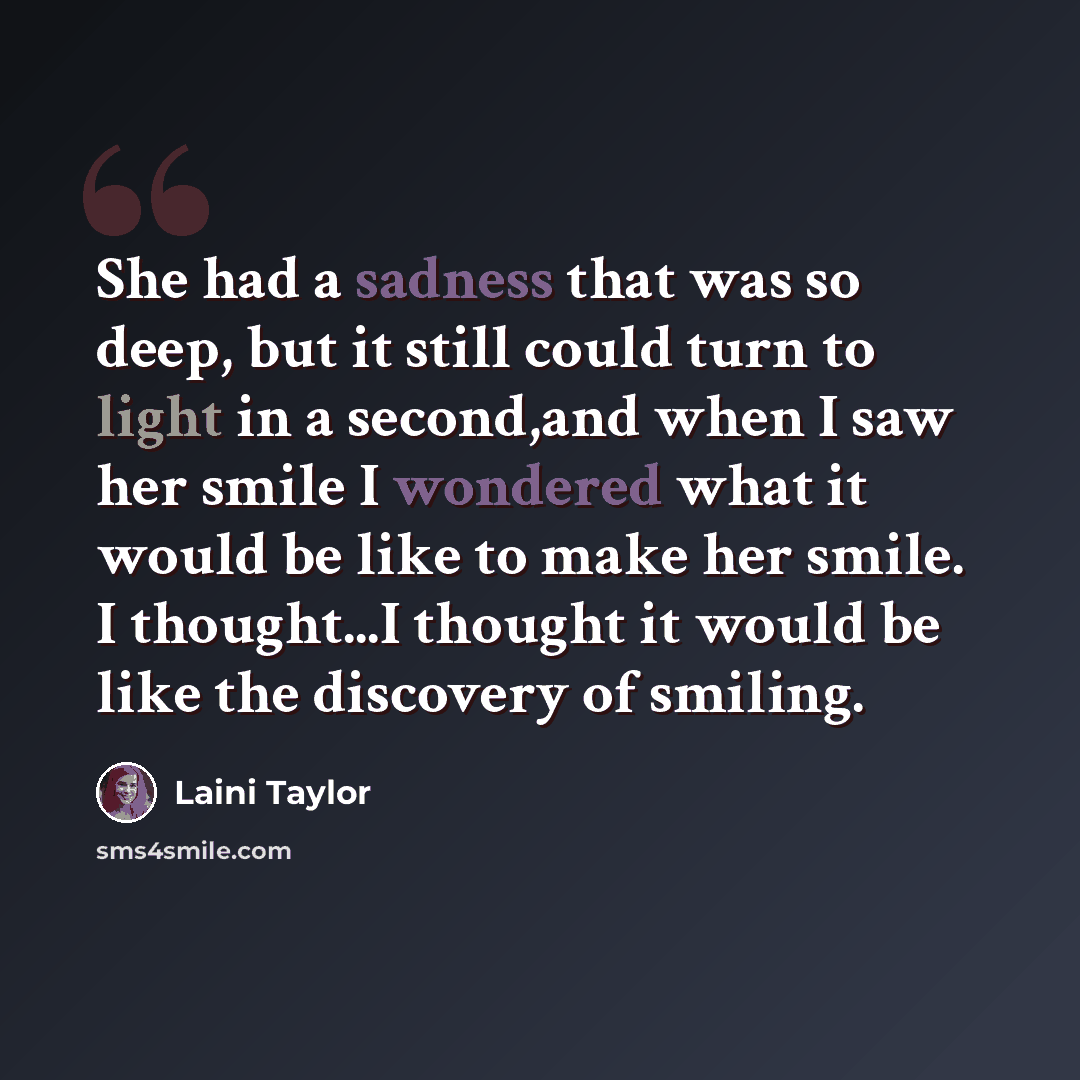 “She had a sadness that was so deep, but it still could turn to light in a second,and when I saw her smile I wondered what it would be like to make her smile. I thought...I thought it would be like the discovery of smiling.” quote by Laini Taylor