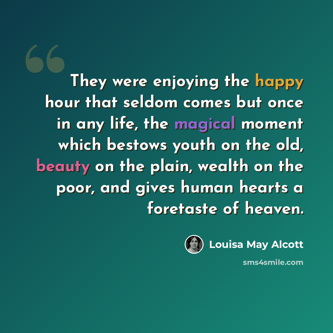 “They were enjoying the happy hour that seldom comes but once in any life, the magical moment which bestows youth on the old, beauty on the plain, wealth on the poor, and gives human hearts a foretaste of heaven.” quote by Louisa May Alcott