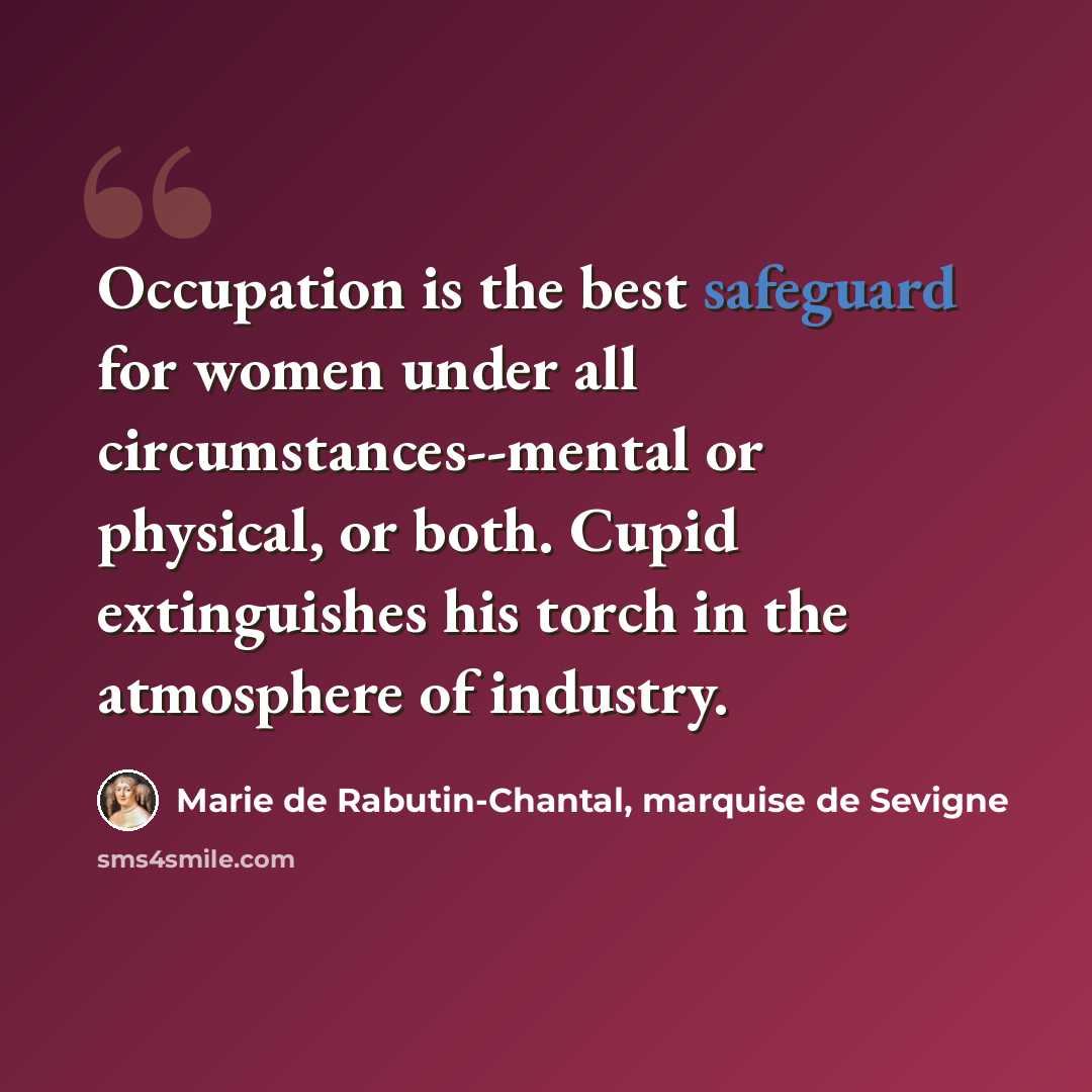 “Occupation is the best safeguard for women under all circumstances--mental or physical, or both. Cupid extinguishes his torch in the atmosphere of industry.” quote by Marie de Rabutin-Chantal, marquise de Sevigne