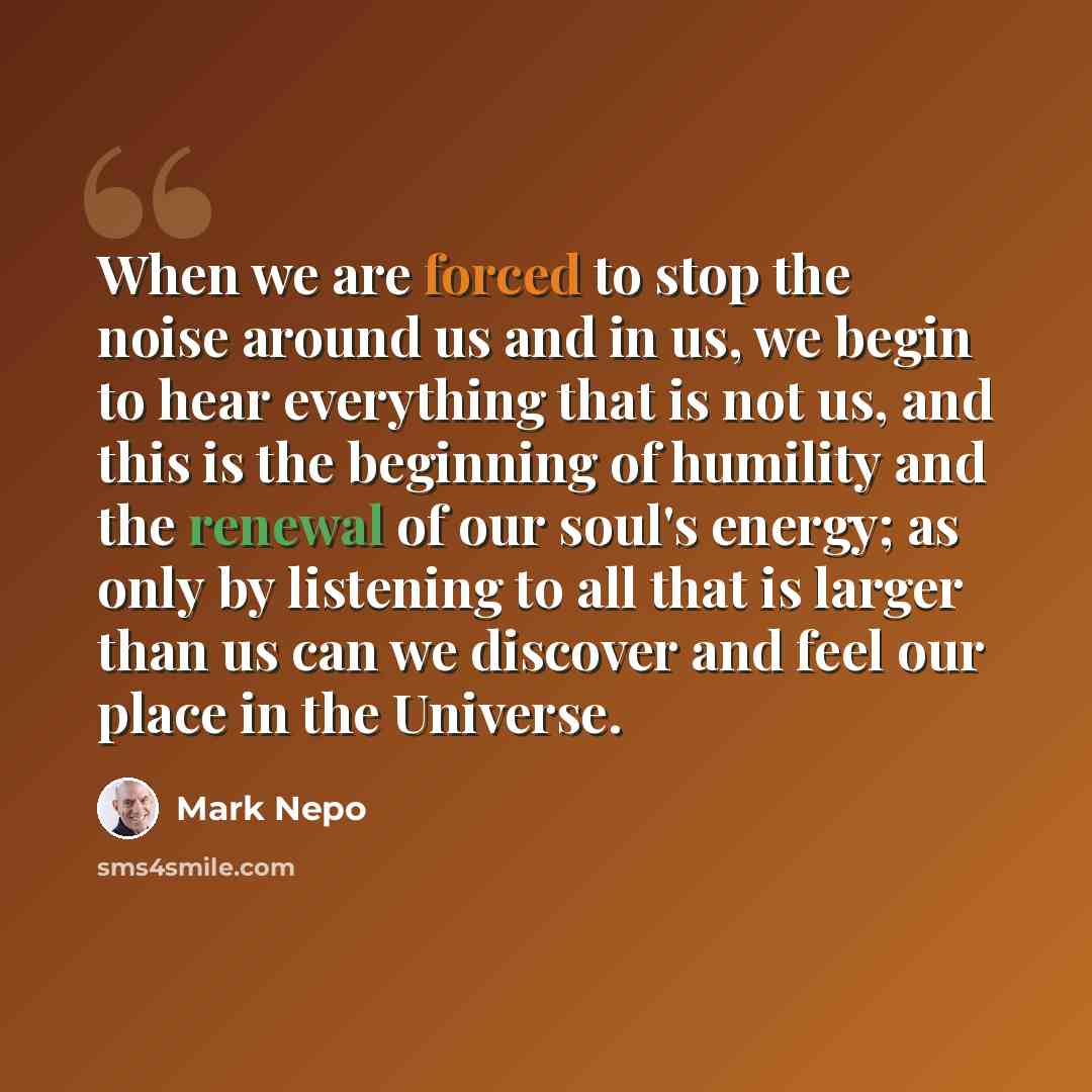 “When we are forced to stop the noise around us and in us, we begin to hear everything that is not us, and this is the beginning of humility and the renewal of our soul's energy; as only by listening to all that is larger than us can we discover and feel our place in the Universe.” quote by Mark Nepo