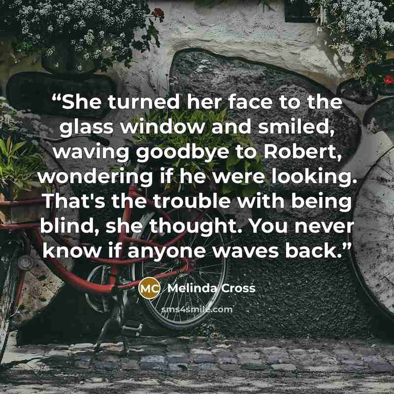 “She turned her face to the glass window and smiled, waving goodbye to Robert, wondering if he were looking. That's the trouble with being blind, she thought. You never know if anyone waves back.” quote by Melinda Cross