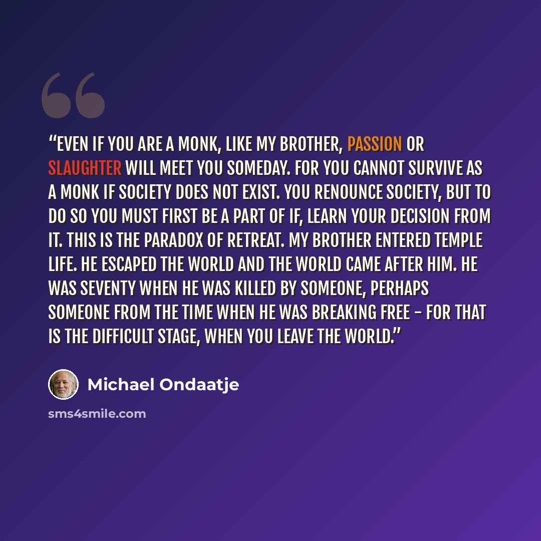 “Even if you are a monk, like my brother, passion or slaughter will meet you someday. For you cannot survive as a monk if society does not exist. You renounce society, but to do so you must first be a part of if, learn your decision from it. This is the paradox of retreat. My brother entered temple…” quote by Michael Ondaatje