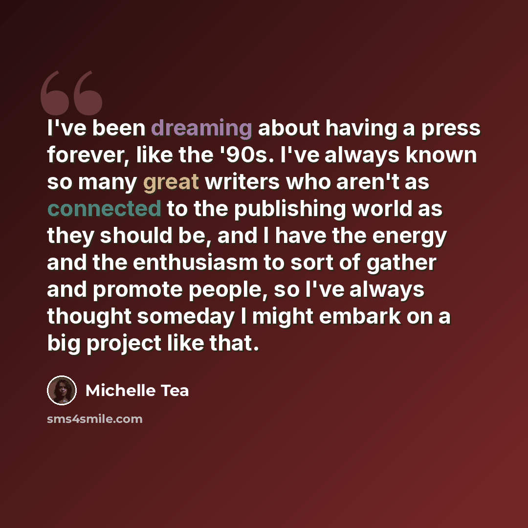 “I've been dreaming about having a press forever, like the '90s. I've always known so many great writers who aren't as connected to the publishing world as they should be, and I have the energy and the enthusiasm to sort of gather and promote people, so I've always thought someday I might embark on…” quote by Michelle Tea