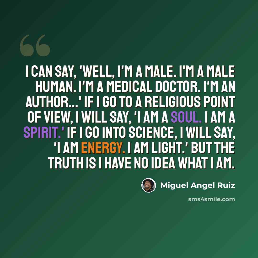“I can say, 'Well, I'm a male. I'm a male human. I'm a medical doctor. I'm an author...' If I go to a religious point of view, I will say, 'I am a soul. I am a spirit.' If I go into science, I will say, 'I am energy. I am light.' But the truth is I have no idea what I am.” quote by Miguel Angel Ruiz