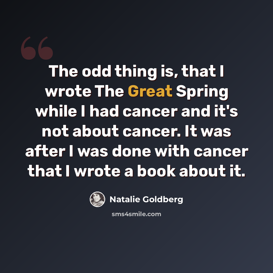 “The odd thing is, that I wrote The Great Spring while I had cancer and it's not about cancer. It was after I was done with cancer that I wrote a book about it.” quote by Natalie Goldberg