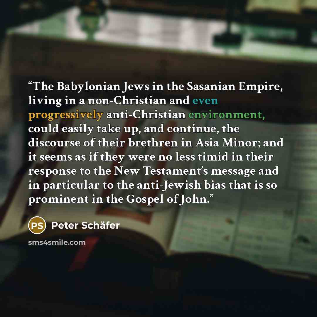 “The Babylonian Jews in the Sasanian Empire, living in a non-Christian and even progressively anti-Christian environment, could easily take up, and continue, the discourse of their brethren in Asia Minor; and it seems as if they were no less timid in their response to the New Testament’s message…” quote by Peter Schäfer
