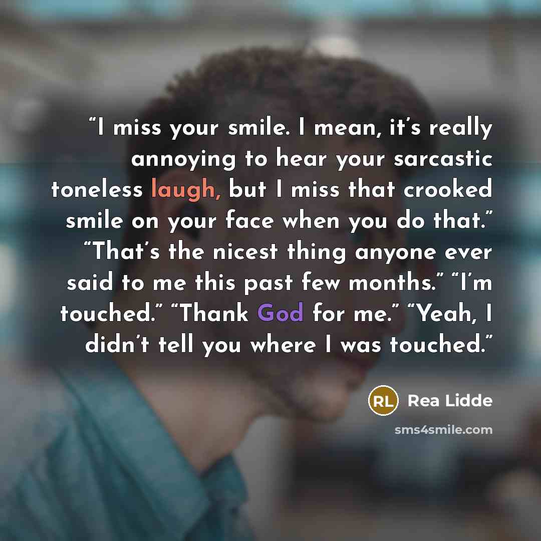 “I miss your smile. I mean, it’s really annoying to hear your sarcastic toneless laugh, but I miss that crooked smile on your face when you do that.” “That’s the nicest thing anyone ever said to me this past few months.” “I’m touched.” “Thank God for me.” “Yeah, I didn’t tell you where I was touched.” quote by Rea Lidde