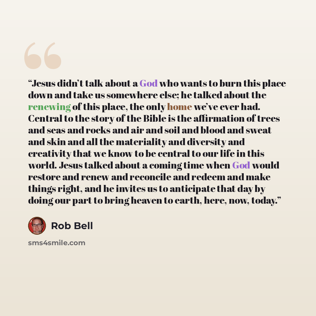 “Jesus didn’t talk about a God who wants to burn this place down and take us somewhere else; he talked about the renewing of this place, the only home we’ve ever had. Central to the story of the Bible is the affirmation of trees and seas and rocks and air and soil and blood and sweat and skin and…” quote by Rob Bell