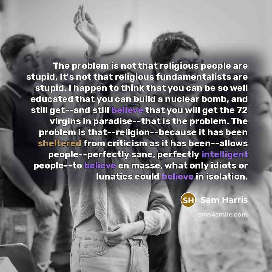 “The problem is not that religious people are stupid. It's not that religious fundamentalists are stupid. I happen to think that you can be so well educated that you can build a nuclear bomb, and still get--and still believe that you will get the 72 virgins in paradise--that is the problem. The…” quote by Sam Harris