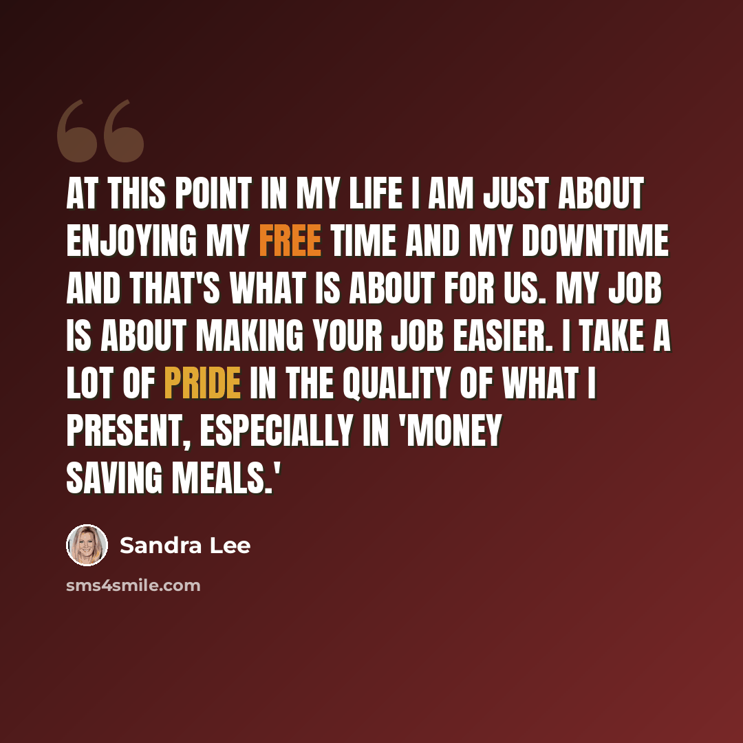“At this point in my life I am just about enjoying my free time and my downtime and that's what is about for us. My job is about making your job easier. I take a lot of pride in the quality of what I present, especially in 'Money Saving Meals.'” quote by Sandra Lee