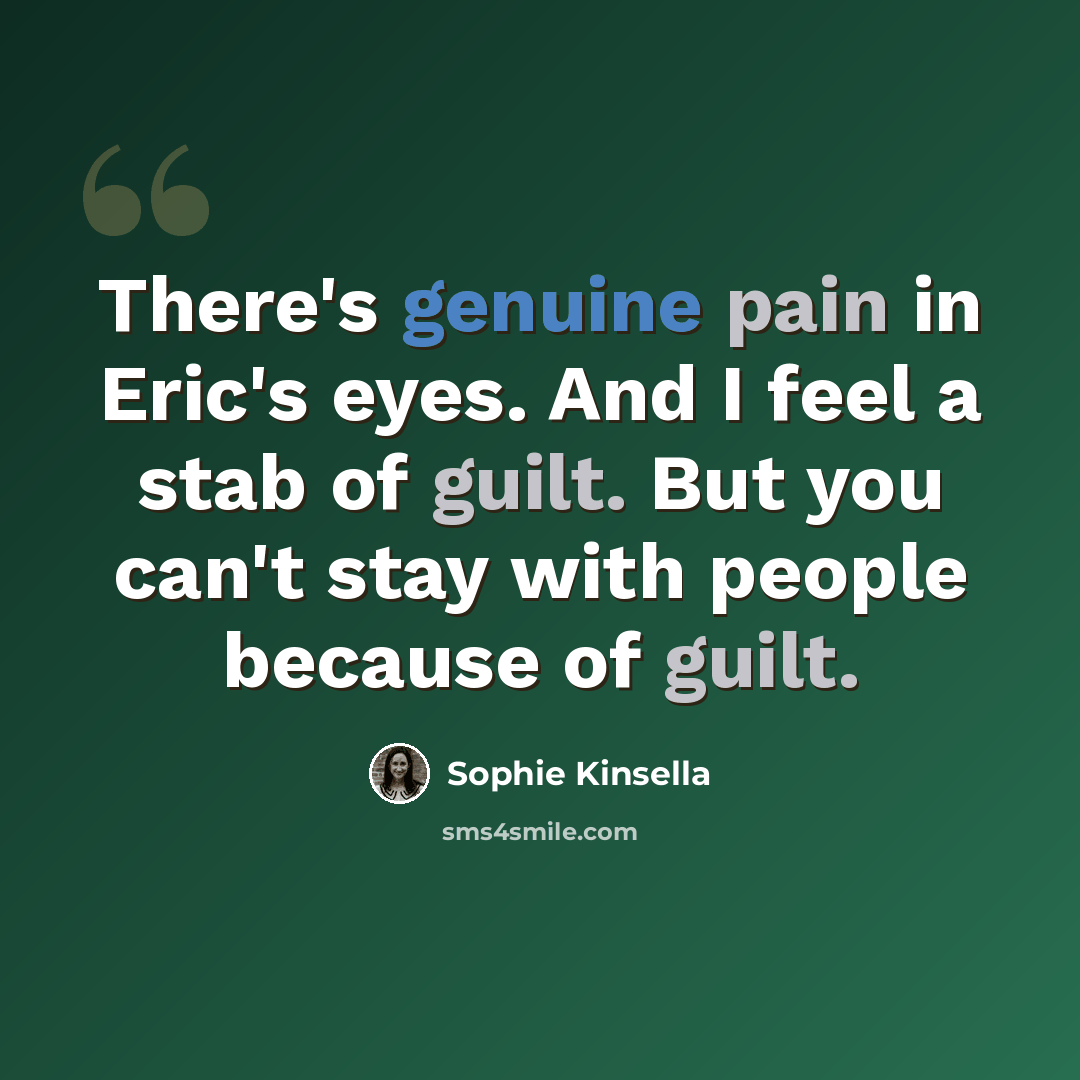 “There's genuine pain in Eric's eyes. And I feel a stab of guilt. But you can't stay with people because of guilt.” quote by Sophie Kinsella