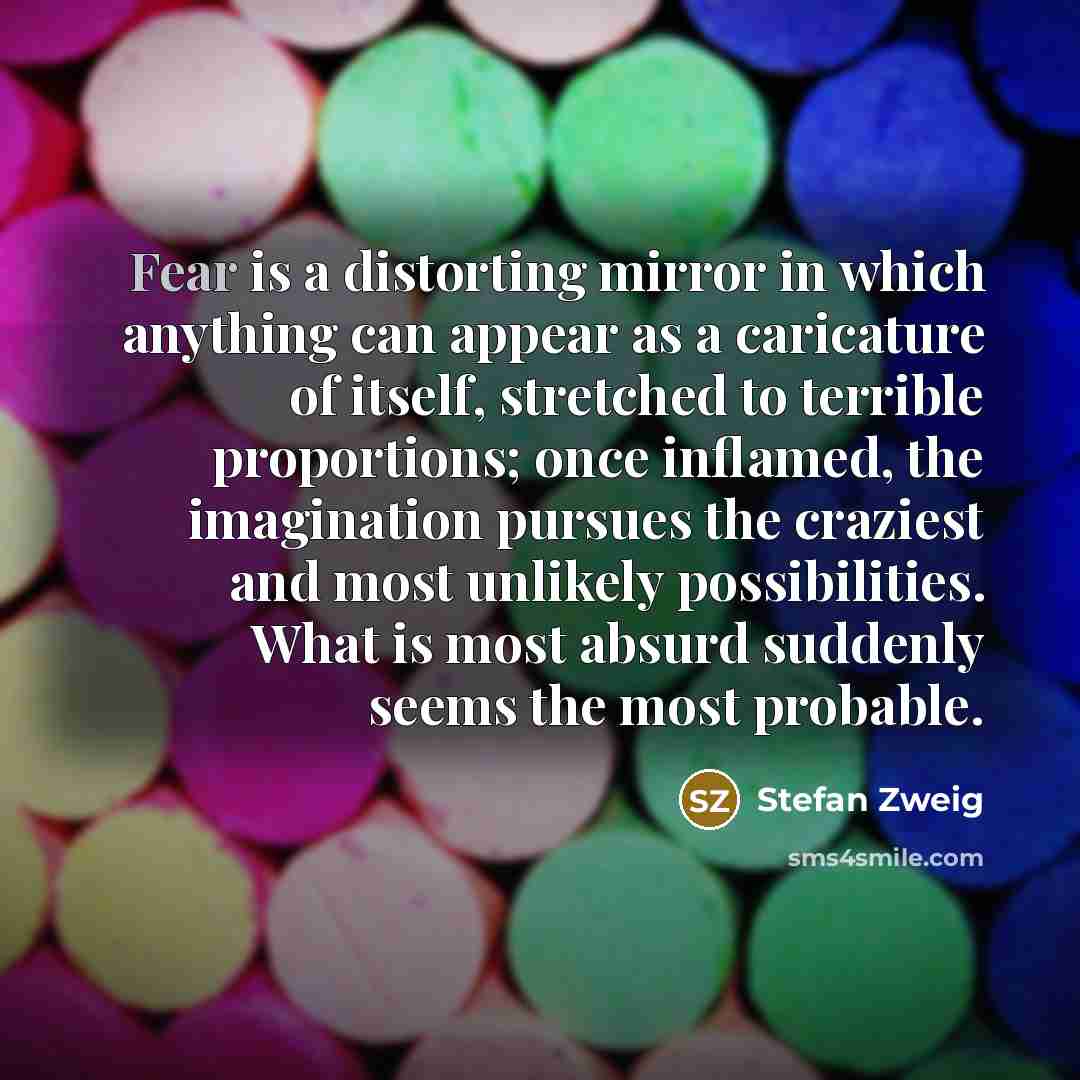 “Fear is a distorting mirror in which anything can appear as a caricature of itself, stretched to terrible proportions; once inflamed, the imagination pursues the craziest and most unlikely possibilities. What is most absurd suddenly seems the most probable.” quote by Stefan Zweig