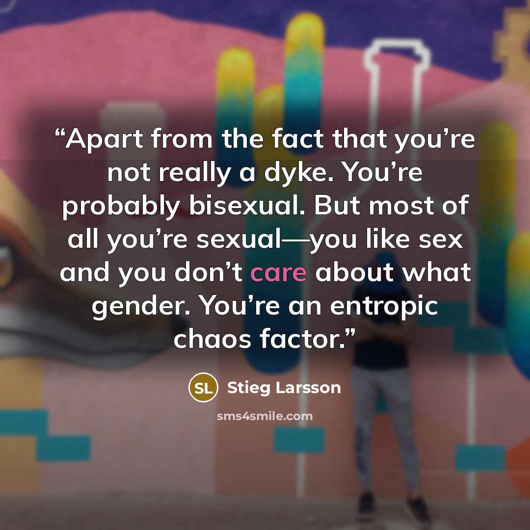 “Apart from the fact that you’re not really a dyke. You’re probably bisexual. But most of all you’re sexual—you like sex and you don’t care about what gender. You’re an entropic chaos factor.” quote by Stieg Larsson