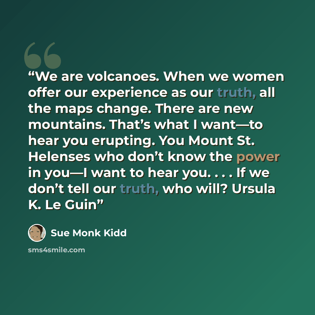 “We are volcanoes. When we women offer our experience as our truth, all the maps change. There are new mountains. That’s what I want—to hear you erupting. You Mount St. Helenses who don’t know the power in you—I want to hear you. . . . If we don’t tell our truth, who will? Ursula K. Le Guin” quote by Sue Monk Kidd