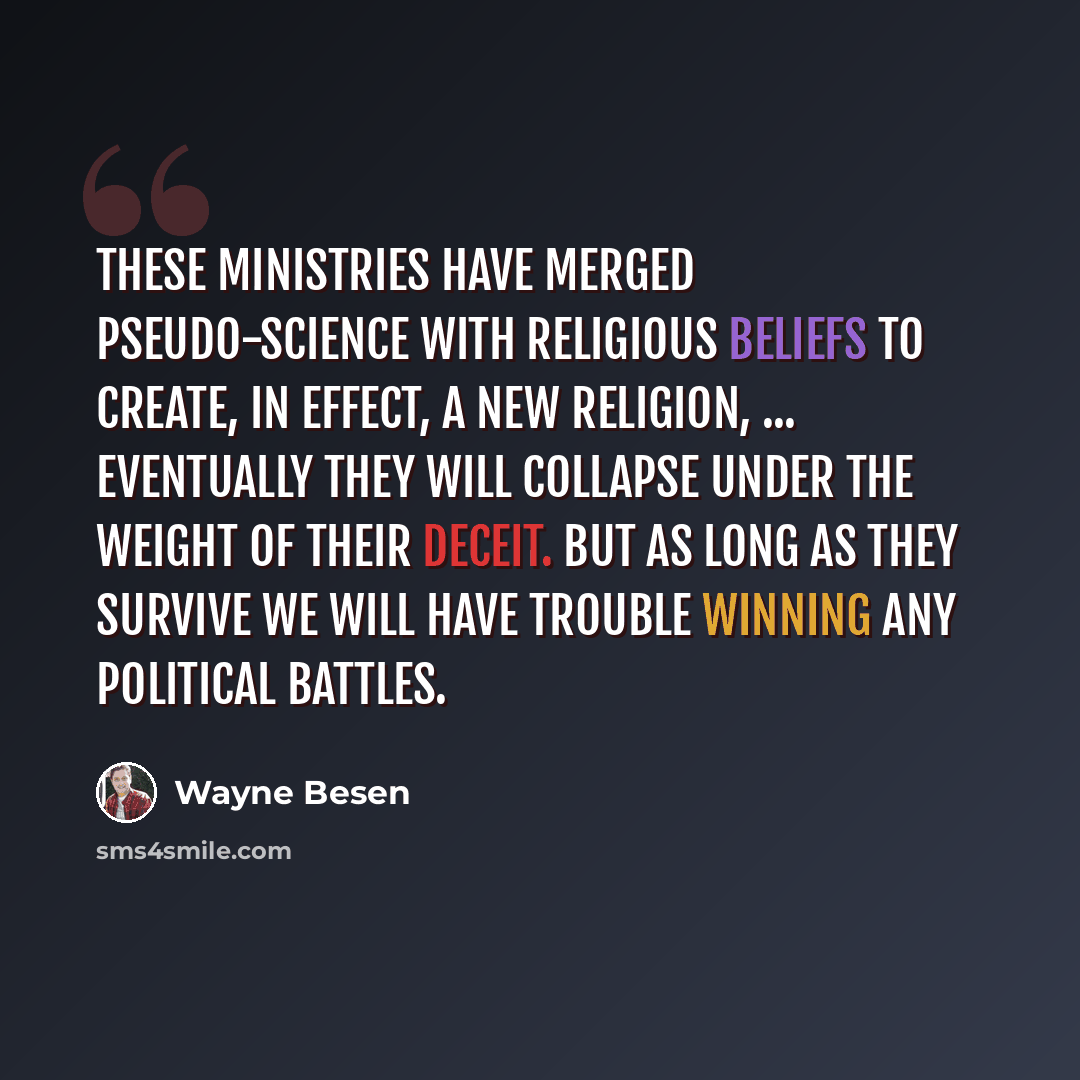 “These ministries have merged pseudo-science with religious beliefs to create, in effect, a new religion, ... Eventually they will collapse under the weight of their deceit. But as long as they survive we will have trouble winning any political battles.” quote by Wayne Besen