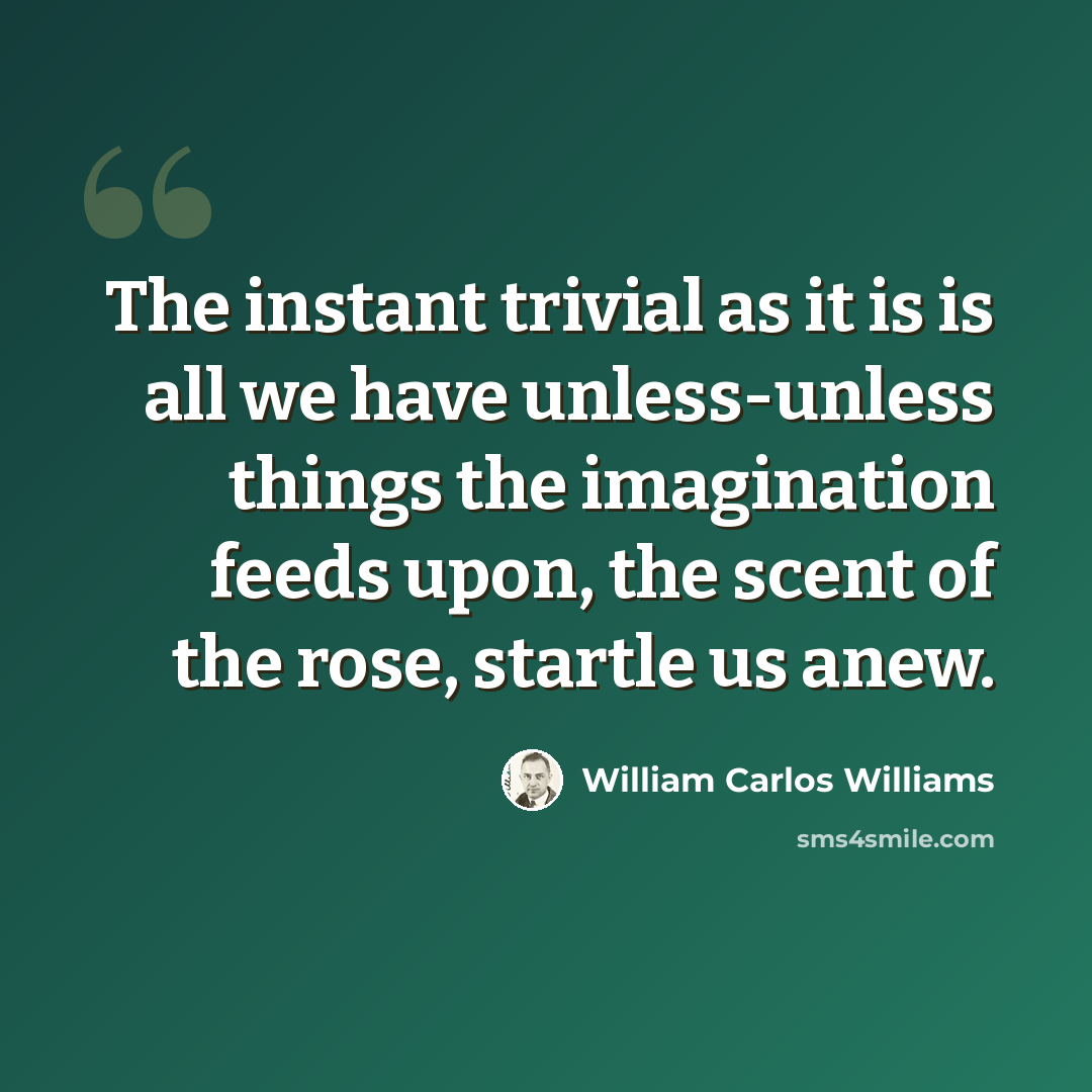 “The instant trivial as it is is all we have unless-unless things the imagination feeds upon, the scent of the rose, startle us anew.” quote by William Carlos Williams