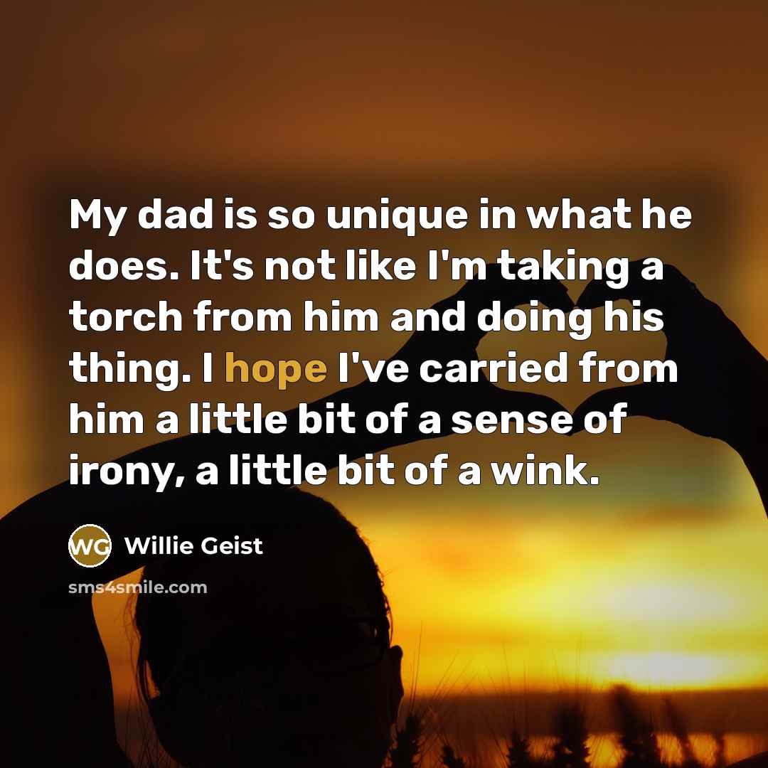 “My dad is so unique in what he does. It's not like I'm taking a torch from him and doing his thing. I hope I've carried from him a little bit of a sense of irony, a little bit of a wink.” quote by Willie Geist