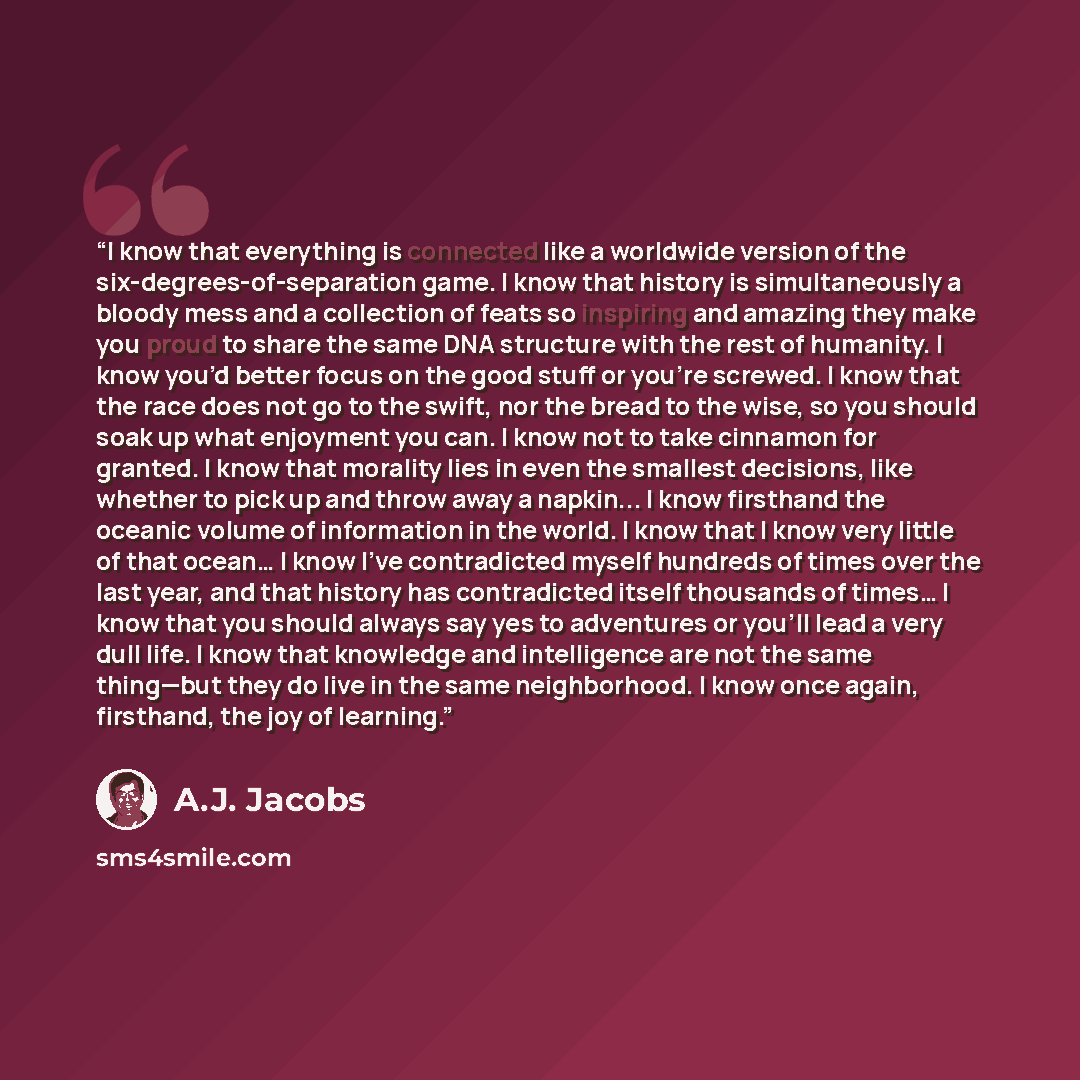 “I know that everything is connected like a worldwide version of the six-degrees-of-separation game. I know that history is simultaneously a bloody mess and a collection of feats so inspiring and amazing they make you proud to share the same DNA structure with the rest of humanity. I know you’d…” quote by A.J. Jacobs