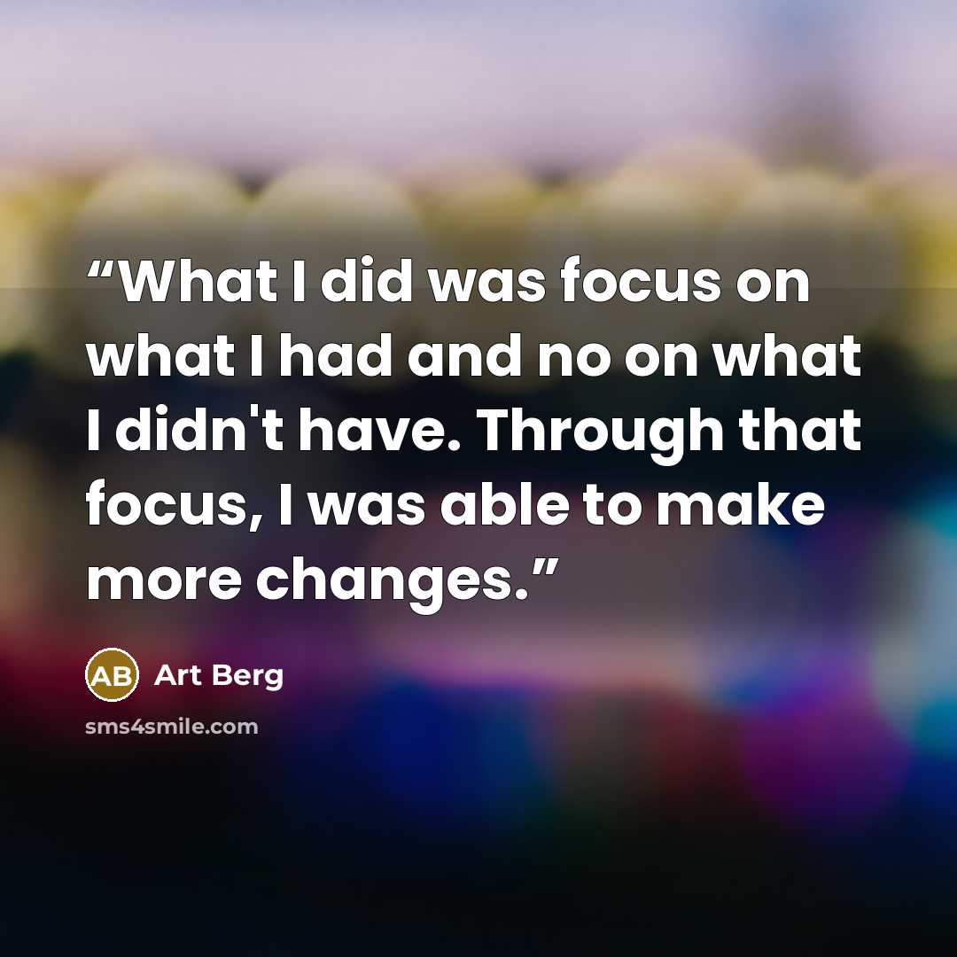 “What I did was focus on what I had and no on what I didn't have. Through that focus, I was able to make more changes.” quote by Art Berg