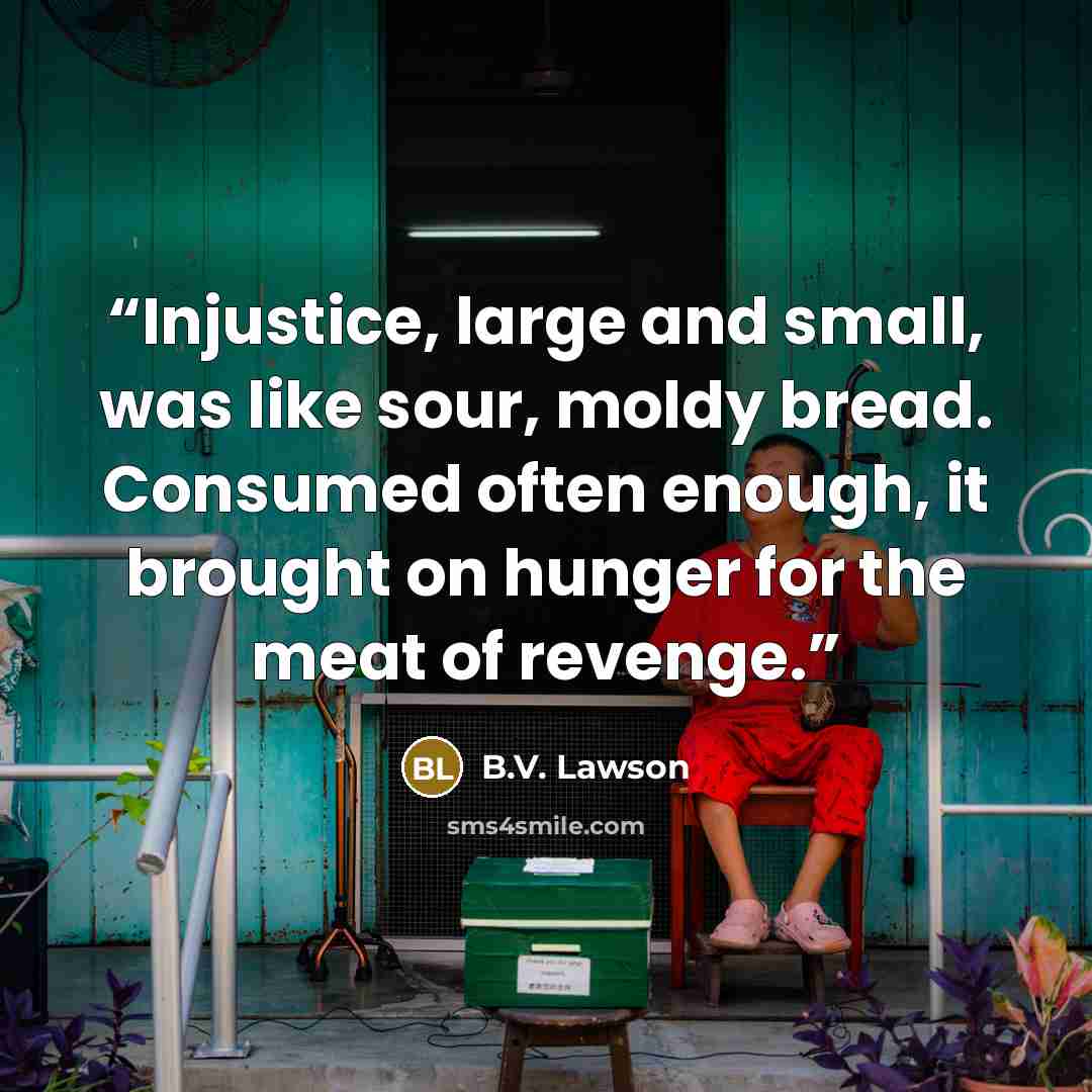 “Injustice, large and small, was like sour, moldy bread. Consumed often enough, it brought on hunger for the meat of revenge.” quote by B.V. Lawson