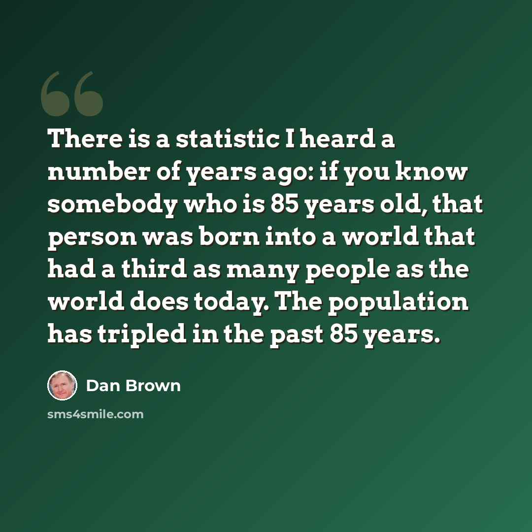 “There is a statistic I heard a number of years ago: if you know somebody who is 85 years old, that person was born into a world that had a third as many people as the world does today. The population has tripled in the past 85 years.” quote by Dan Brown