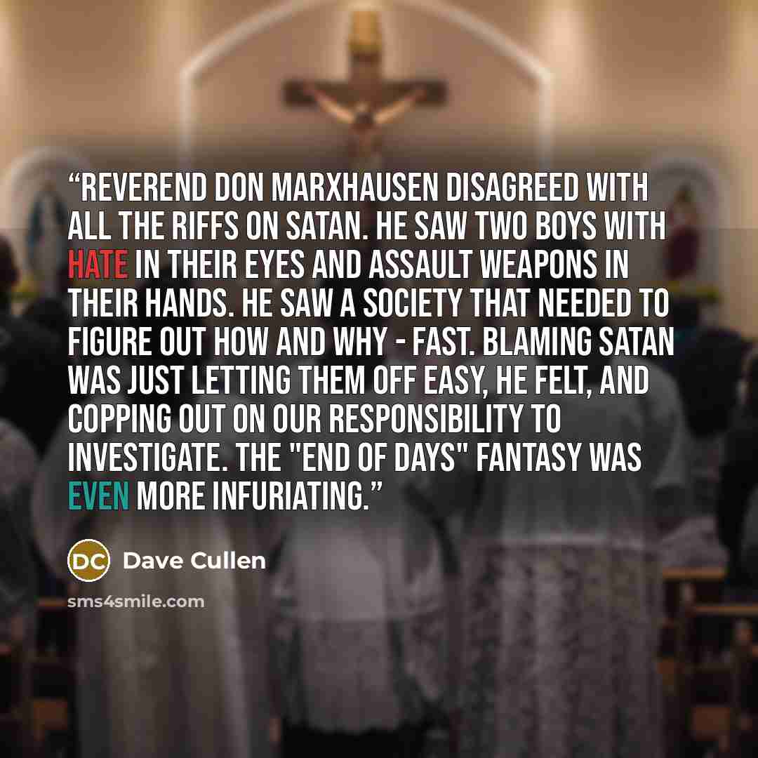 “Reverend Don Marxhausen disagreed with all the riffs on Satan. He saw two boys with hate in their eyes and assault weapons in their hands. He saw a society that needed to figure out how and why - fast. Blaming Satan was just letting them off easy, he felt, and copping out on our responsibility to…” quote by Dave Cullen