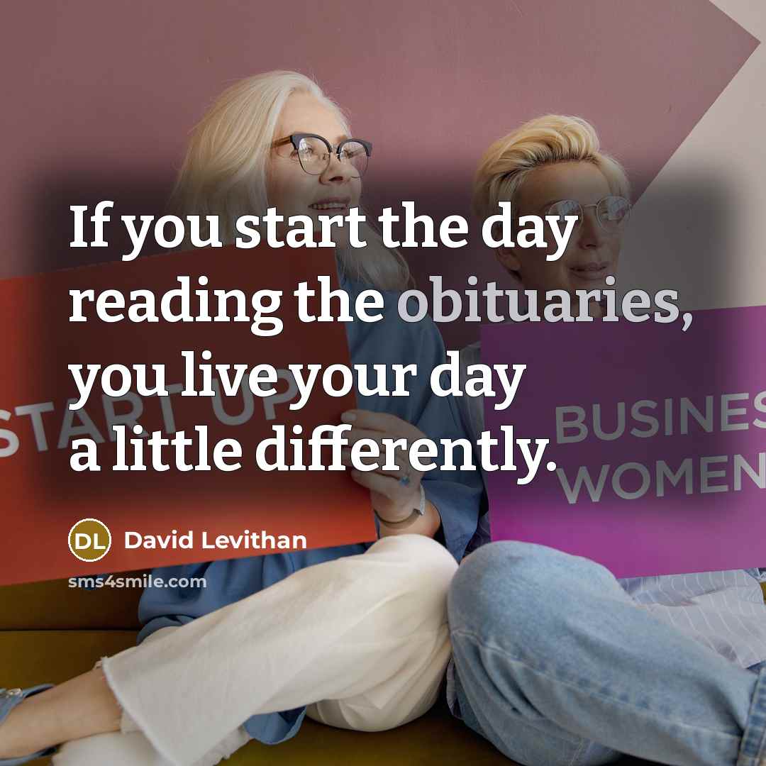 “If you start the day reading the obituaries, you live your day a little differently.” quote by David Levithan