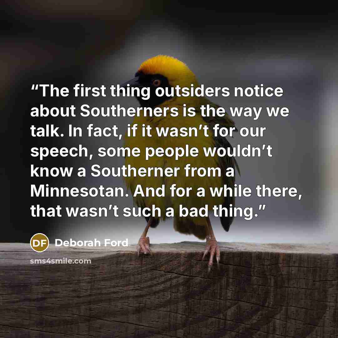“The first thing outsiders notice about Southerners is the way we talk. In fact, if it wasn’t for our speech, some people wouldn’t know a Southerner from a Minnesotan. And for a while there, that wasn’t such a bad thing.” quote by Deborah Ford