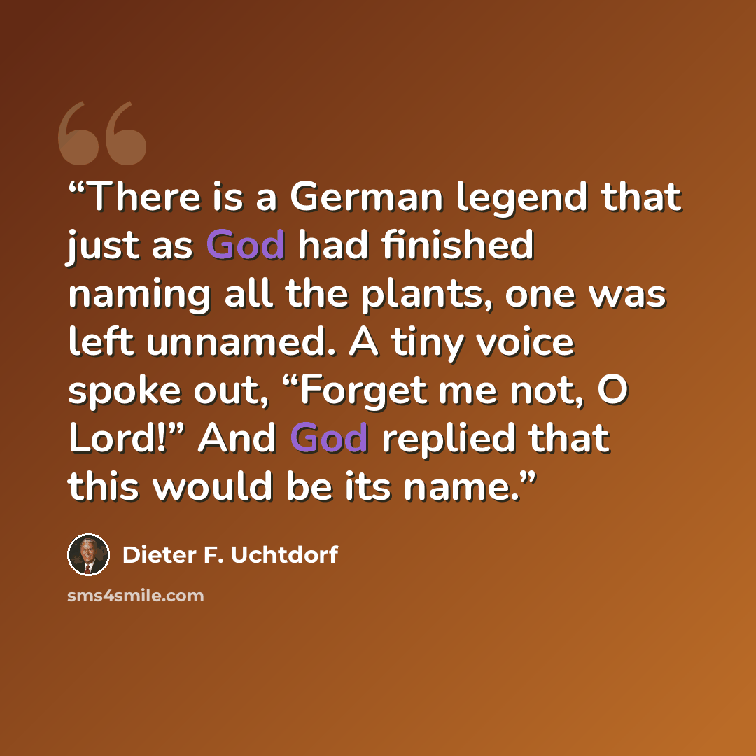 “There is a German legend that just as God had finished naming all the plants, one was left unnamed. A tiny voice spoke out, “Forget me not, O Lord!” And God replied that this would be its name.” quote by Dieter F. Uchtdorf