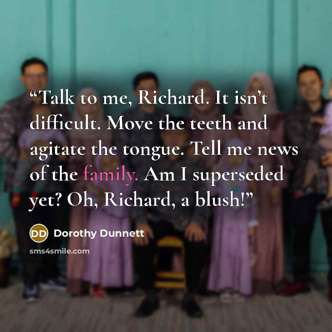 “Talk to me, Richard. It isn’t difficult. Move the teeth and agitate the tongue. Tell me news of the family. Am I superseded yet? Oh, Richard, a blush!” quote by Dorothy Dunnett