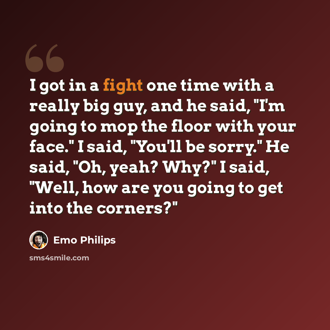 “I got in a fight one time with a really big guy, and he said, "I'm going to mop the floor with your face." I said, "You'll be sorry." He said, "Oh, yeah? Why?" I said, "Well, how are you going to get into the corners?"” quote by Emo Philips