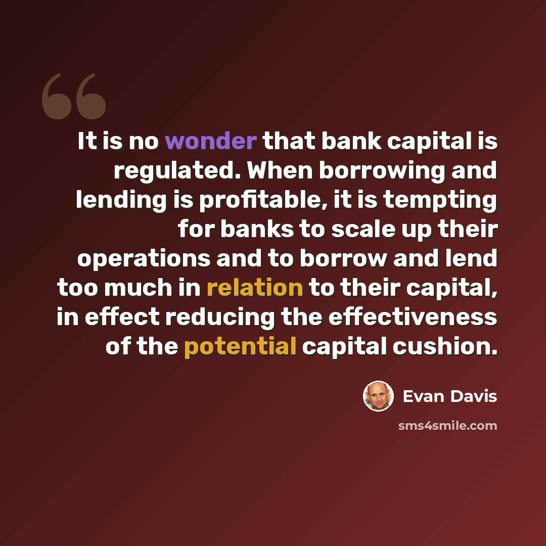 “It is no wonder that bank capital is regulated. When borrowing and lending is profitable, it is tempting for banks to scale up their operations and to borrow and lend too much in relation to their capital, in effect reducing the effectiveness of the potential capital cushion.” quote by Evan Davis