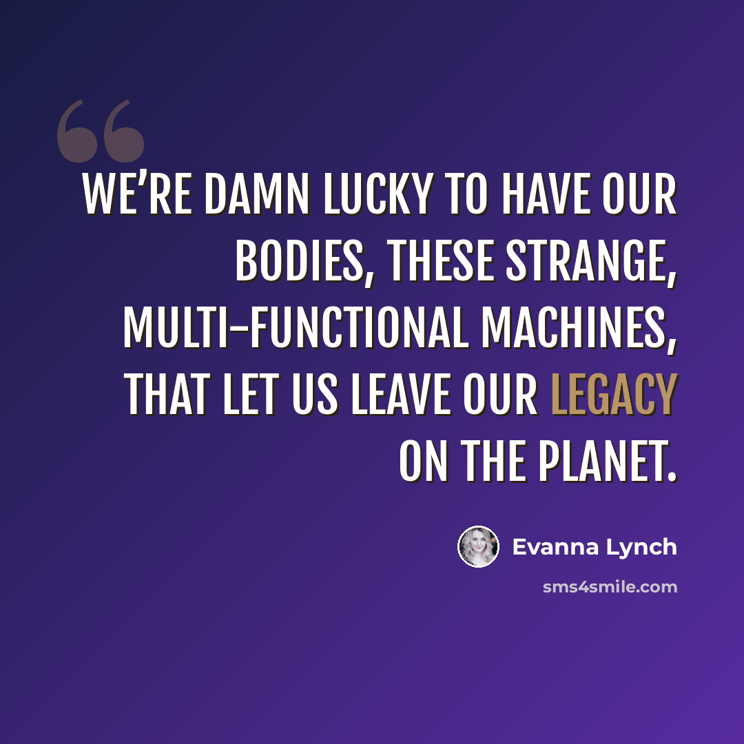 “We’re damn lucky to have our bodies, these strange, multi-functional machines, that let us leave our legacy on the planet.” quote by Evanna Lynch