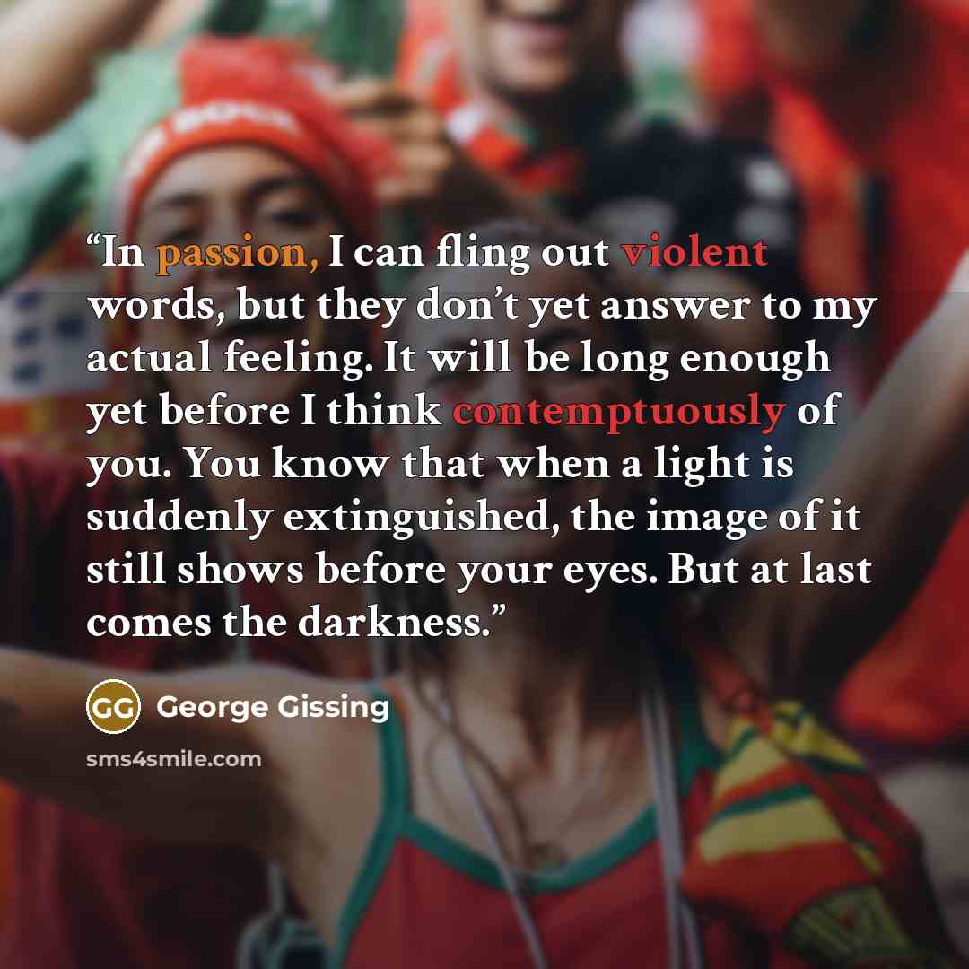 “In passion, I can fling out violent words, but they don’t yet answer to my actual feeling. It will be long enough yet before I think contemptuously of you. You know that when a light is suddenly extinguished, the image of it still shows before your eyes. But at last comes the darkness.” quote by George Gissing