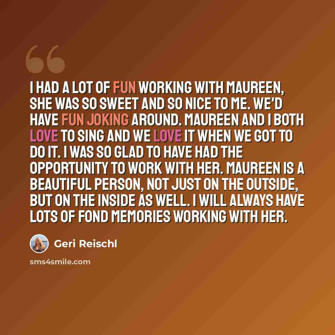 “I had a lot of fun working with Maureen, she was so sweet and so nice to me. We'd have fun joking around. Maureen and I both love to sing and we love it when we got to do it. I was so glad to have had the opportunity to work with her. Maureen is a beautiful person, not just on the outside, but on…” quote by Geri Reischl