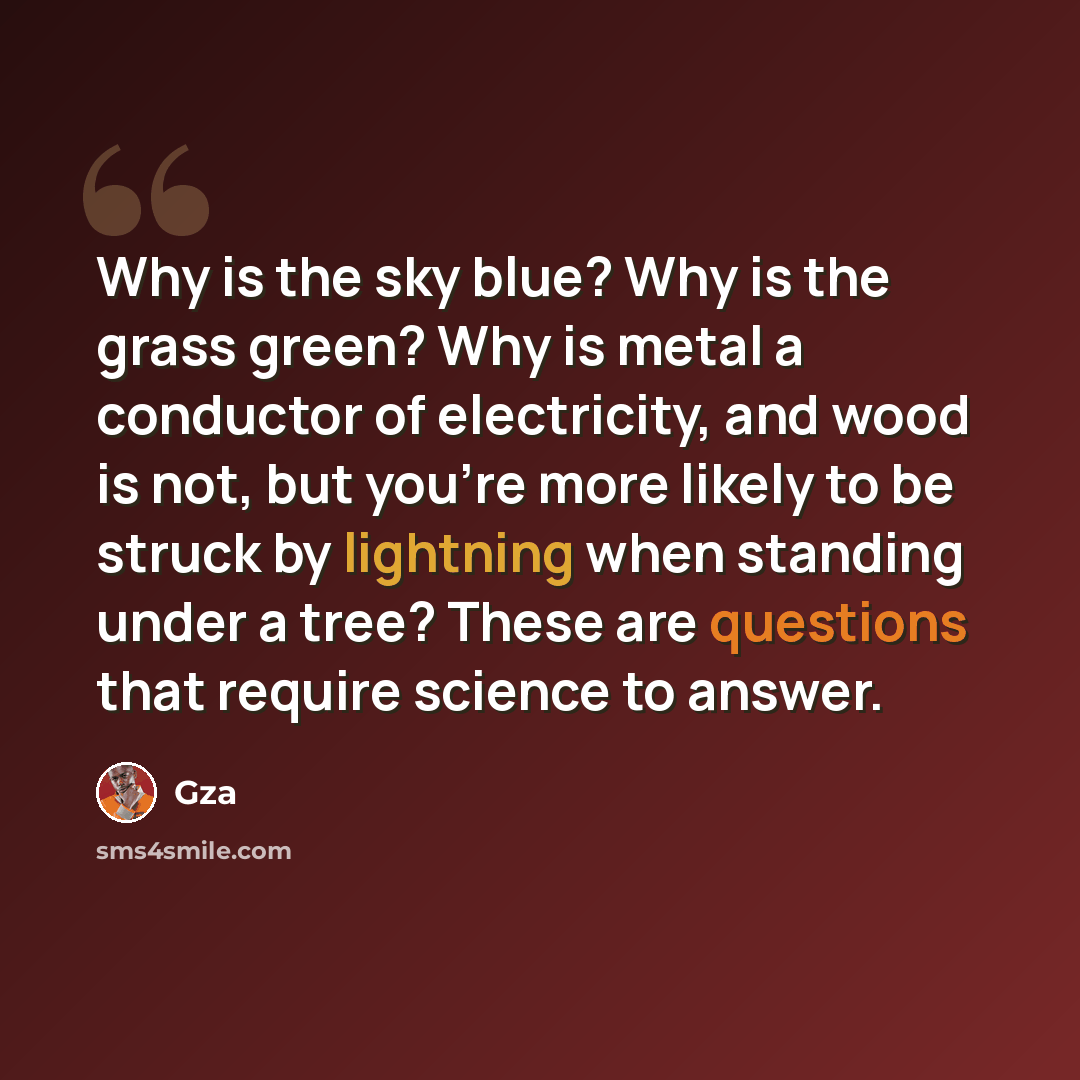 “Why is the sky blue? Why is the grass green? Why is metal a conductor of electricity, and wood is not, but you're more likely to be struck by lightning when standing under a tree? These are questions that require science to answer.” quote by Gza
