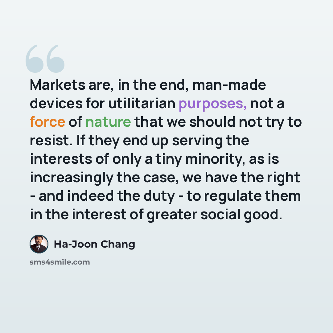 “Markets are, in the end, man-made devices for utilitarian purposes, not a force of nature that we should not try to resist. If they end up serving the interests of only a tiny minority, as is increasingly the case, we have the right - and indeed the duty - to regulate them in the interest of…” quote by Ha-Joon Chang