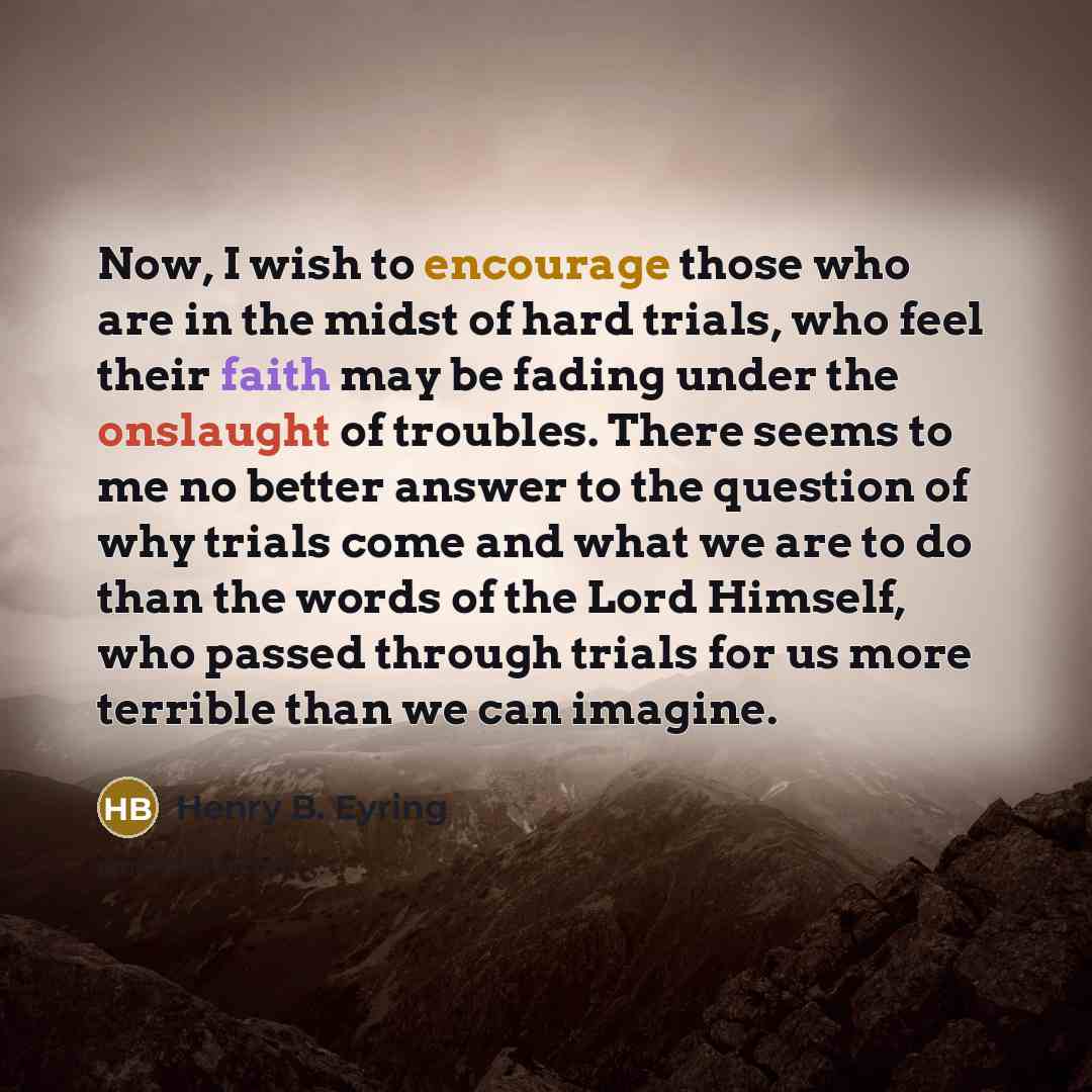 “Now, I wish to encourage those who are in the midst of hard trials, who feel their faith may be fading under the onslaught of troubles. There seems to me no better answer to the question of why trials come and what we are to do than the words of the Lord Himself, who passed through trials for us…” quote by Henry B. Eyring
