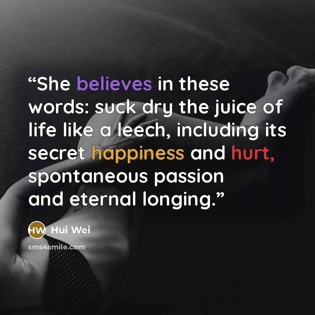 “She believes in these words: suck dry the juice of life like a leech, including its secret happiness and hurt, spontaneous passion and eternal longing.” quote by Hui Wei