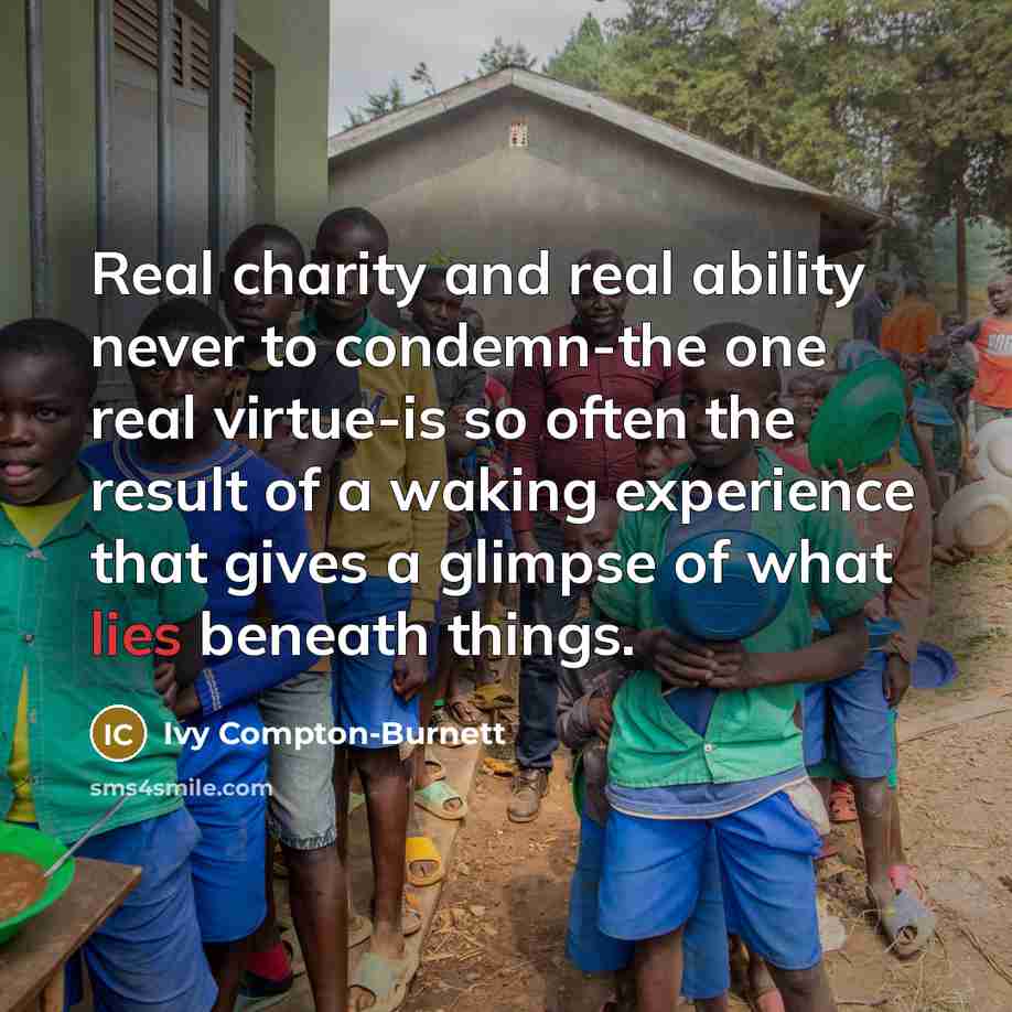 “Real charity and real ability never to condemn-the one real virtue-is so often the result of a waking experience that gives a glimpse of what lies beneath things.” quote by Ivy Compton-Burnett