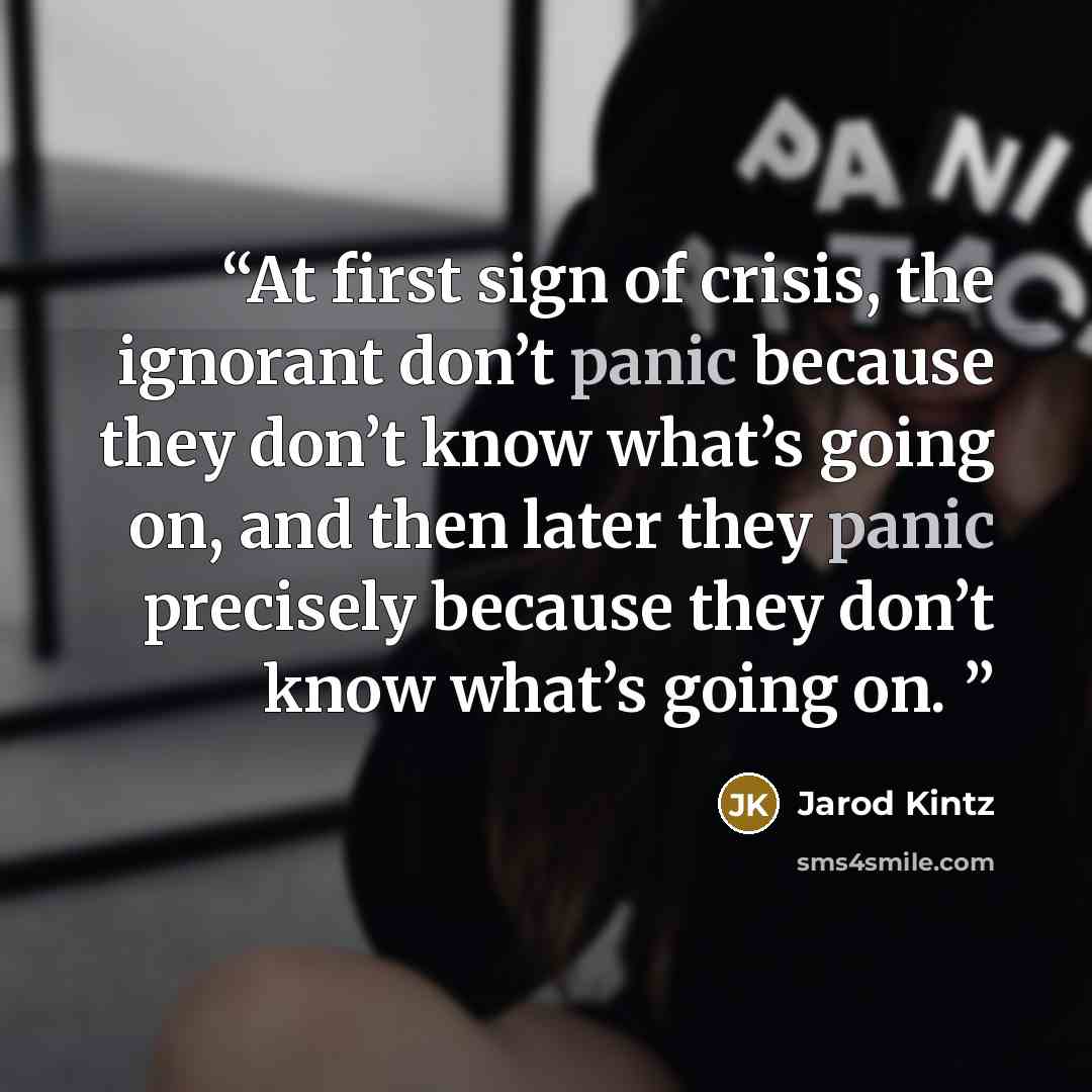 “At first sign of crisis, the ignorant don’t panic because they don’t know what’s going on, and then later they panic precisely because they don’t know what’s going on.” quote by Jarod Kintz